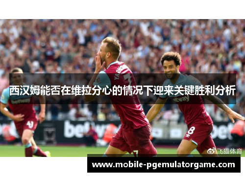 西汉姆能否在维拉分心的情况下迎来关键胜利分析