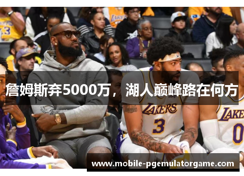 詹姆斯弃5000万,湖人巅峰路在何方 詹姆斯弃5000万,湖人巅峰路在何方