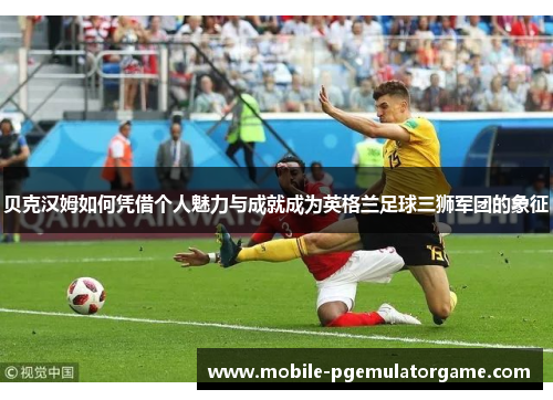 贝克汉姆如何凭借个人魅力与成就成为英格兰足球三狮军团的象征