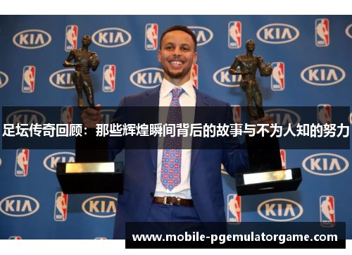 足坛传奇回顾：那些辉煌瞬间背后的故事与不为人知的努力