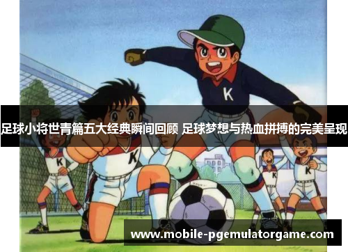足球小将世青篇五大经典瞬间回顾 足球梦想与热血拼搏的完美呈现