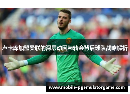卢卡库加盟曼联的深层动因与转会背后球队战略解析