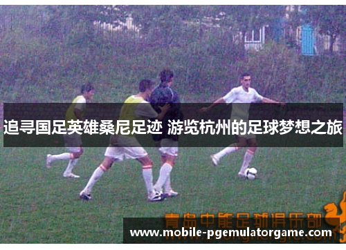 追寻国足英雄桑尼足迹 游览杭州的足球梦想之旅