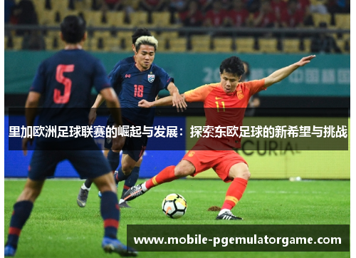 里加欧洲足球联赛的崛起与发展：探索东欧足球的新希望与挑战