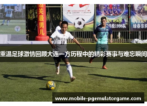 重温足球激情回顾大连一方历程中的精彩赛事与难忘瞬间
