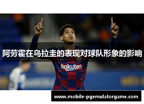 阿劳霍在乌拉圭的表现对球队形象的影响 阿劳霍在乌拉圭的表现对球队形象的影响