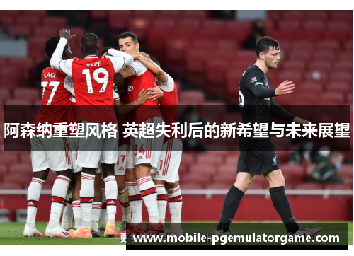 阿森纳重塑风格 英超失利后的新希望与未来展望