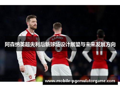 阿森纳英超失利后新球场设计展望与未来发展方向
