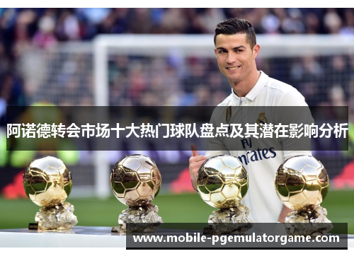 阿诺德转会市场十大热门球队盘点及其潜在影响分析 阿诺德转会市场十大热门球队盘点及其潜在影响分析