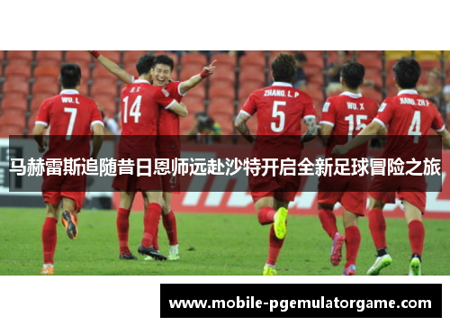 马赫雷斯追随昔日恩师远赴沙特开启全新足球冒险之旅