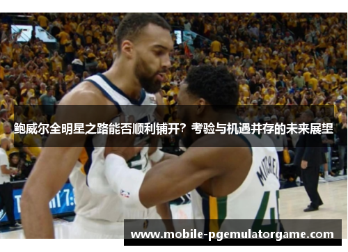 鲍威尔全明星之路能否顺利铺开？考验与机遇并存的未来展望