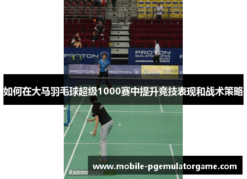 如何在大马羽毛球超级1000赛中提升竞技表现和战术策略