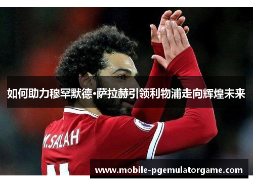 如何助力穆罕默德·萨拉赫引领利物浦走向辉煌未来