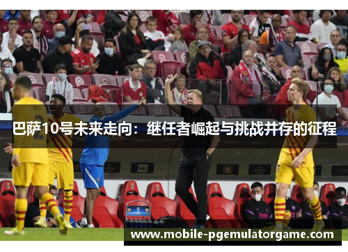 巴萨10号未来走向：继任者崛起与挑战并存的征程
