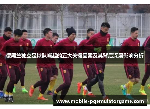 德黑兰独立足球队崛起的五大关键因素及其背后深层影响分析