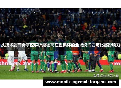 从技术到节奏掌控解析厄德高在世俱杯的全场统治力与比赛影响力
