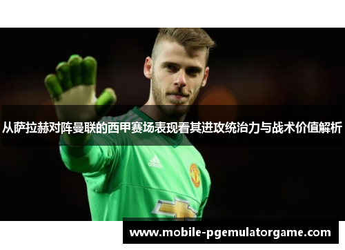 从萨拉赫对阵曼联的西甲赛场表现看其进攻统治力与战术价值解析