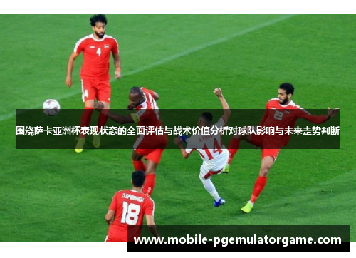 围绕萨卡亚洲杯表现状态的全面评估与战术价值分析对球队影响与未来走势判断