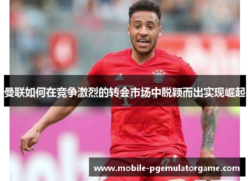 曼联如何在竞争激烈的转会市场中脱颖而出实现崛起