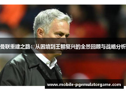 曼联重建之路：从困境到王朝复兴的全景回顾与战略分析