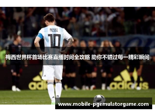 梅西世界杯首场比赛直播时间全攻略 助你不错过每一精彩瞬间