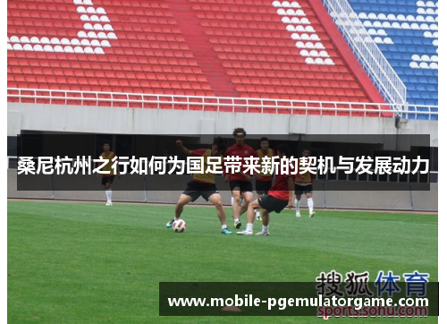 桑尼杭州之行如何为国足带来新的契机与发展动力