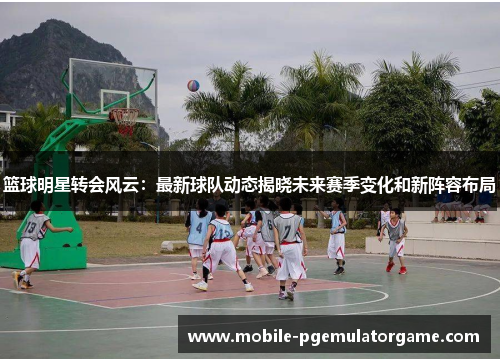 篮球明星转会风云：最新球队动态揭晓未来赛季变化和新阵容布局