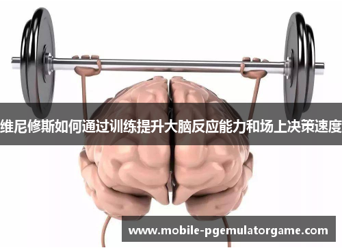 维尼修斯如何通过训练提升大脑反应能力和场上决策速度