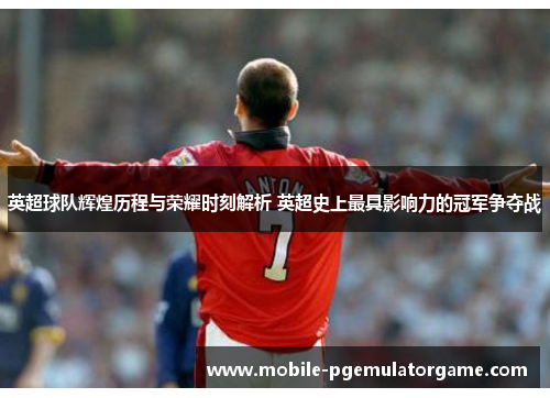 英超球队辉煌历程与荣耀时刻解析 英超史上最具影响力的冠军争夺战