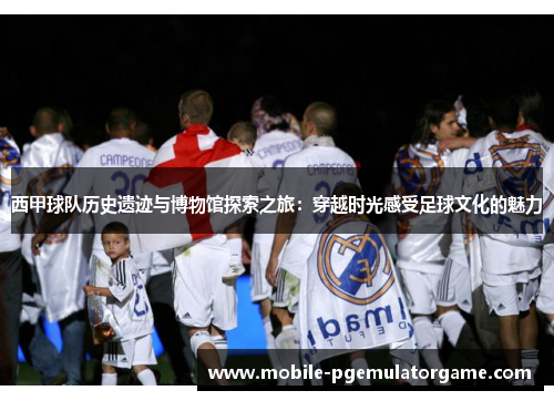 西甲球队历史遗迹与博物馆探索之旅：穿越时光感受足球文化的魅力