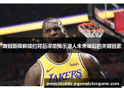 詹姆斯降薪续约背后深意揭示湖人未来崛起的关键因素