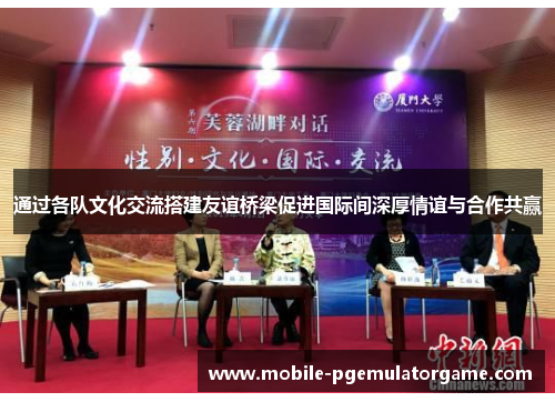 通过各队文化交流搭建友谊桥梁促进国际间深厚情谊与合作共赢