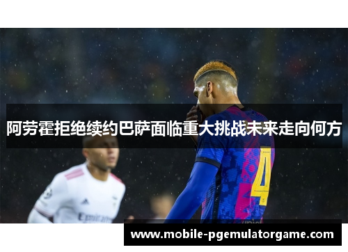 阿劳霍拒绝续约巴萨面临重大挑战未来走向何方