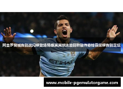 阿圭罗曼城告别战闪耀登场情感满满球迷泪目致敬传奇锋霸荣耀告别足坛