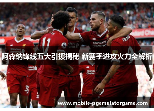阿森纳锋线五大引援揭秘 新赛季进攻火力全解析